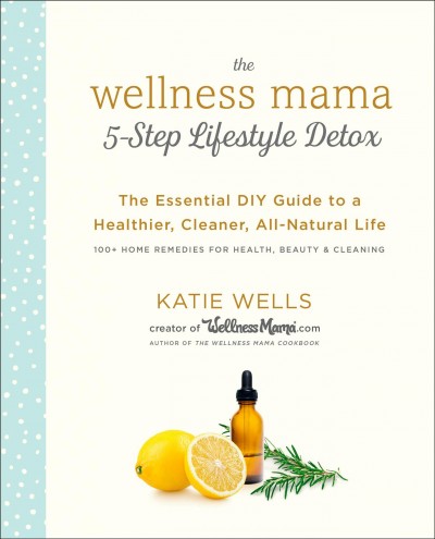 The wellness mama 5-step lifestyle detox :  the essential DIY guide to a healthier, cleaner, all-natural life / Katie Wells.