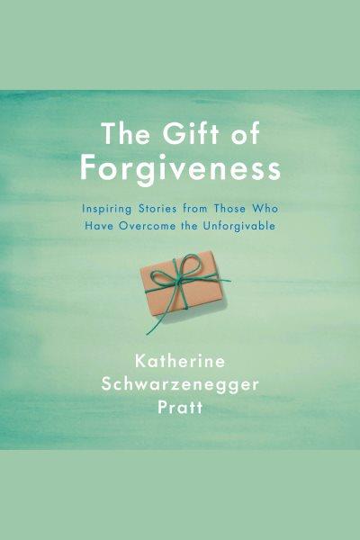 The gift of forgiveness [electronic resource] : Inspiring stories from those who have overcome the unforgivable. Katherine Schwarzenegger.
